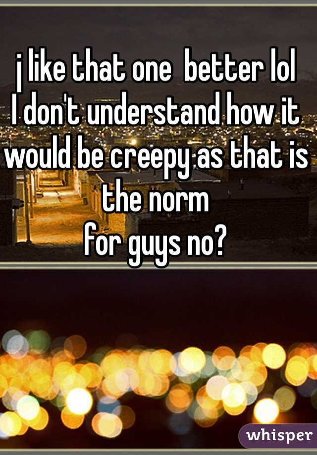 j like that one  better lol 
I don't understand how it would be creepy as that is the norm 
for guys no?