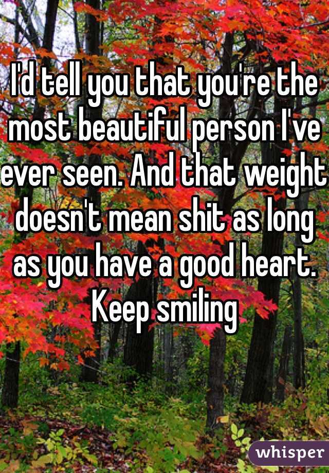I'd tell you that you're the most beautiful person I've ever seen. And that weight doesn't mean shit as long as you have a good heart. Keep smiling