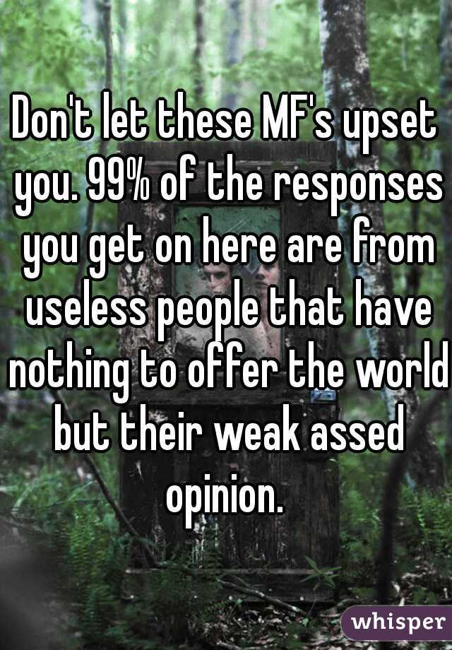 Don't let these MF's upset you. 99% of the responses you get on here are from useless people that have nothing to offer the world but their weak assed opinion. 