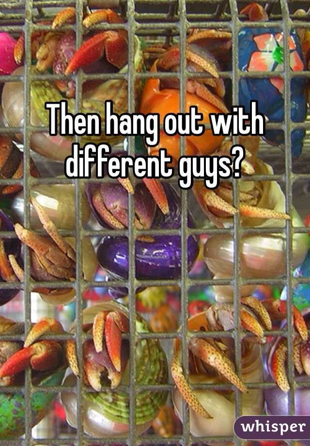 Then hang out with different guys? 