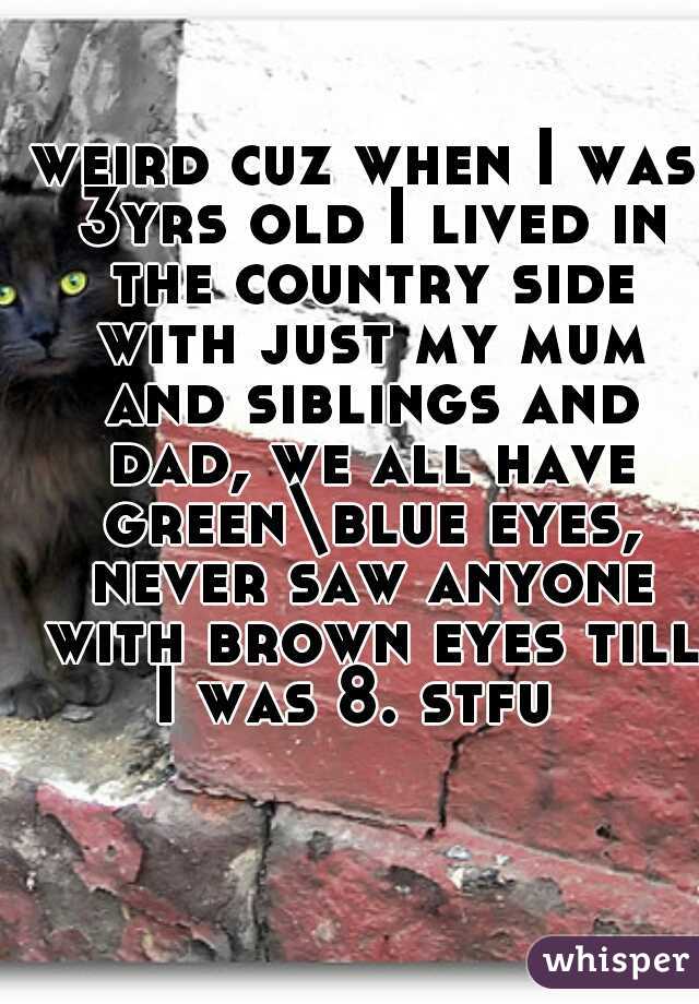 weird cuz when I was 3yrs old I lived in the country side with just my mum and siblings and dad, we all have green\blue eyes, never saw anyone with brown eyes till I was 8. stfu  