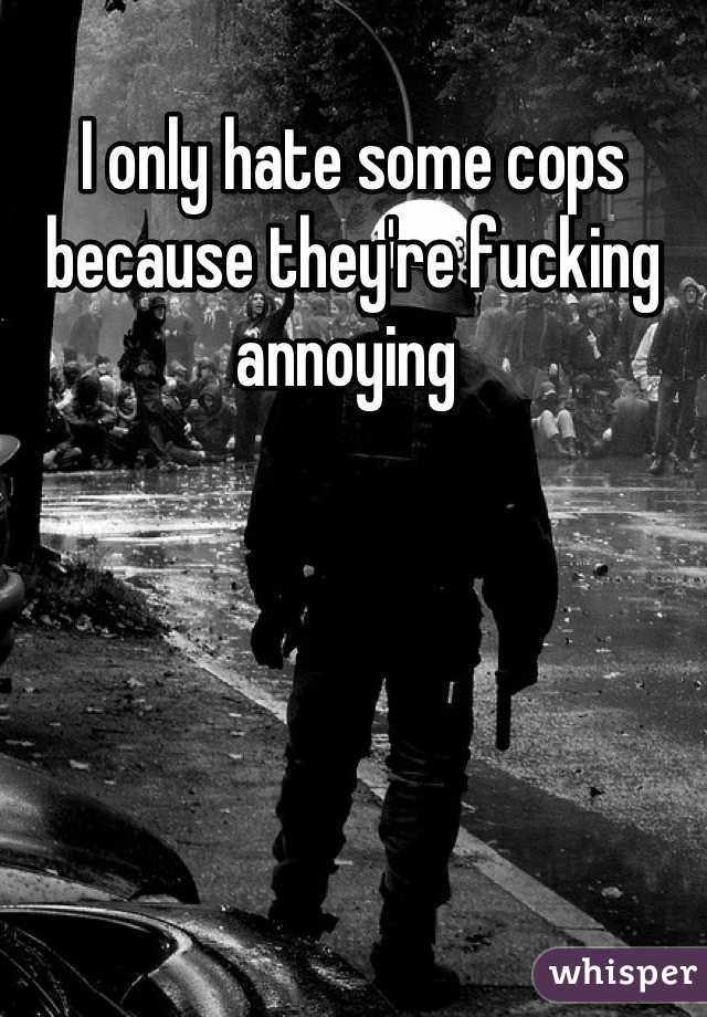 I only hate some cops because they're fucking annoying 
