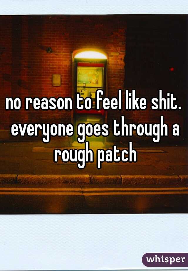 no reason to feel like shit. everyone goes through a rough patch
