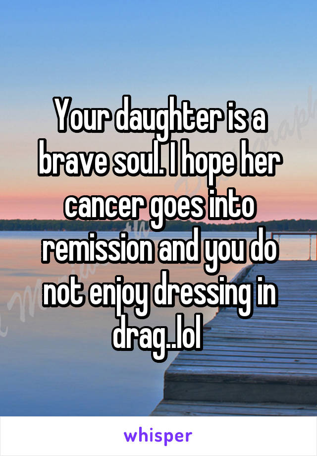 Your daughter is a brave soul. I hope her cancer goes into remission and you do not enjoy dressing in drag..lol 