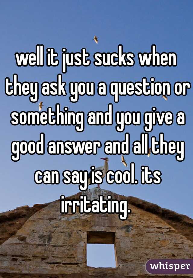 well it just sucks when they ask you a question or something and you give a good answer and all they can say is cool. its irritating. 