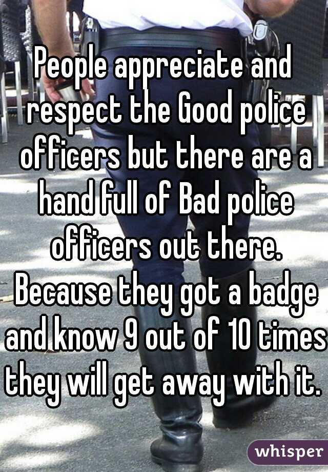 People appreciate and respect the Good police officers but there are a hand full of Bad police officers out there. Because they got a badge and know 9 out of 10 times they will get away with it. 