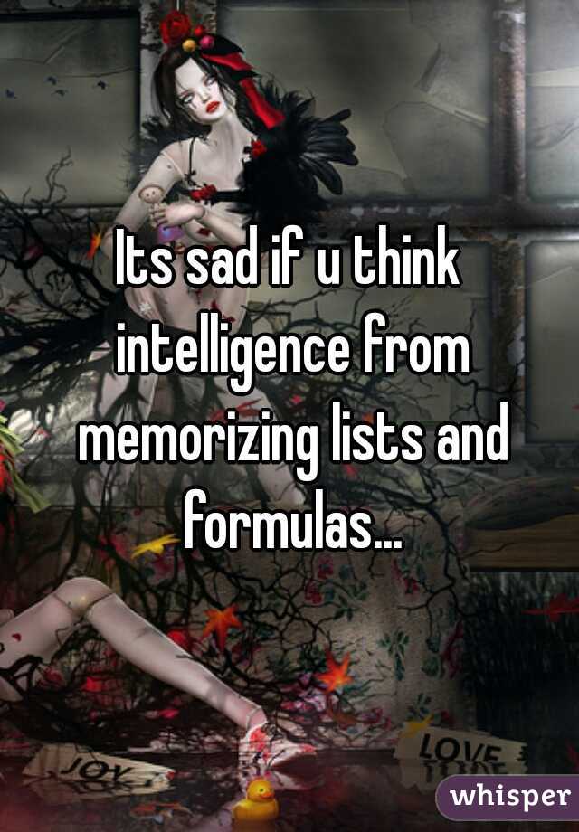Its sad if u think intelligence from memorizing lists and formulas...