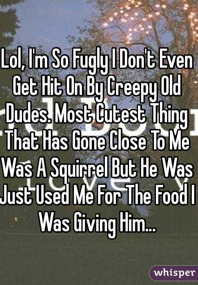 Lol, I'm So Fugly I Don't Even Get Hit On By Creepy Old Dudes. Most Cutest Thing That Has Gone Close To Me Was A Squirrel But He Was Just Used Me For The Food I Was Giving Him... 