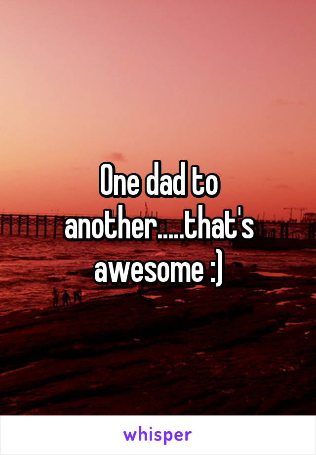 One dad to another.....that's awesome :)
