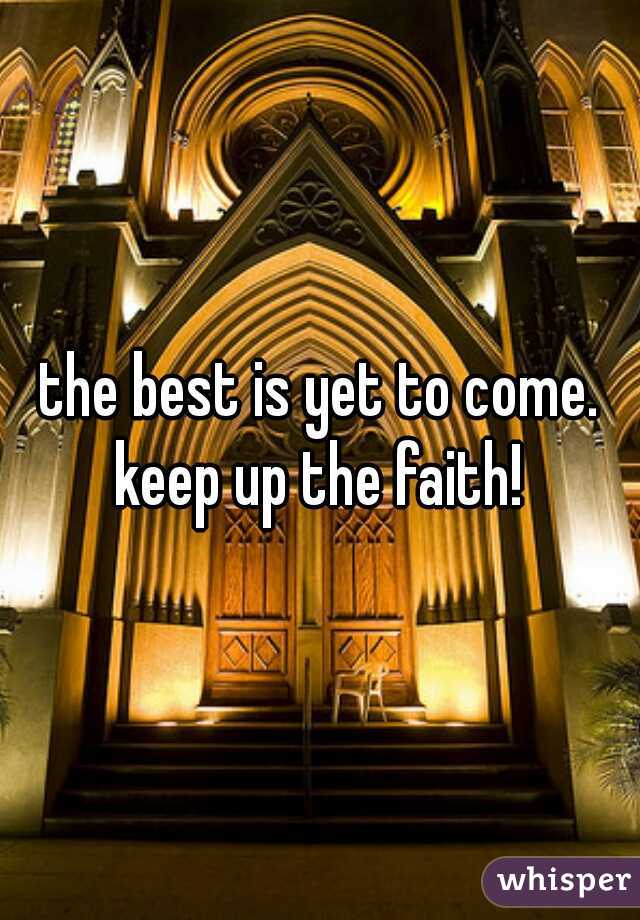 the best is yet to come. keep up the faith! 