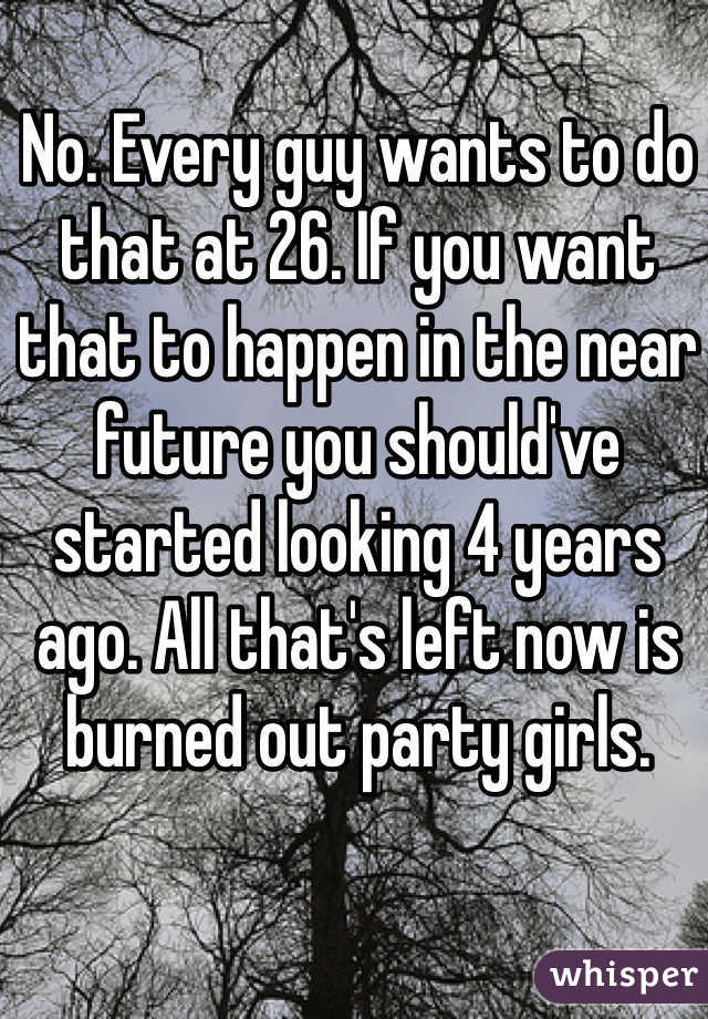 No. Every guy wants to do that at 26. If you want that to happen in the near future you should've started looking 4 years ago. All that's left now is burned out party girls. 
