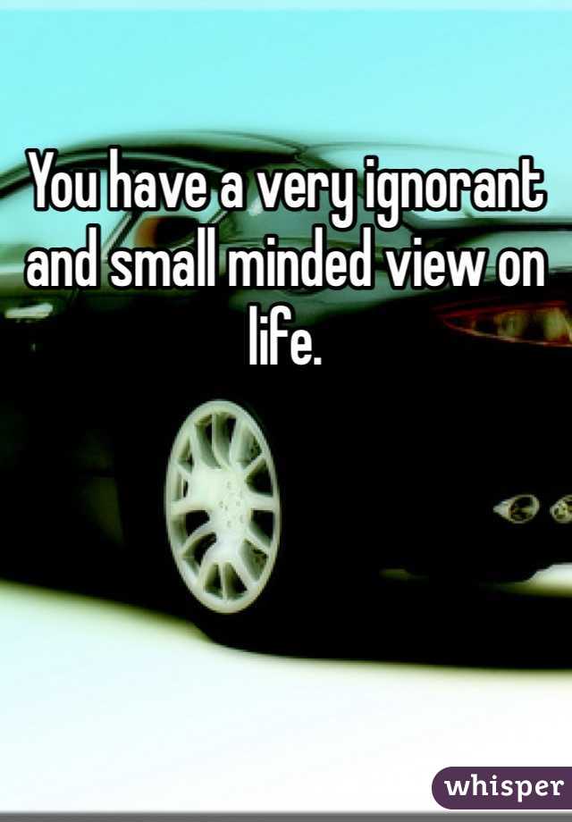 You have a very ignorant and small minded view on life.