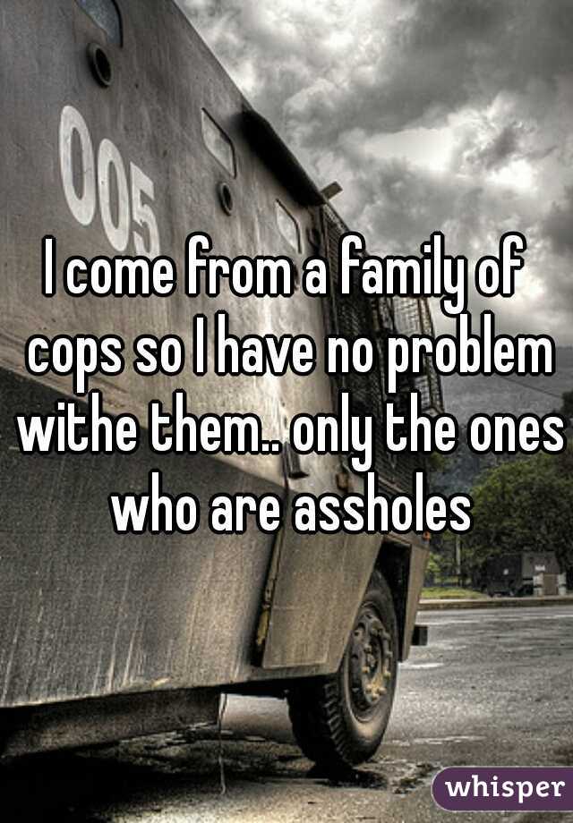 I come from a family of cops so I have no problem withe them.. only the ones who are assholes