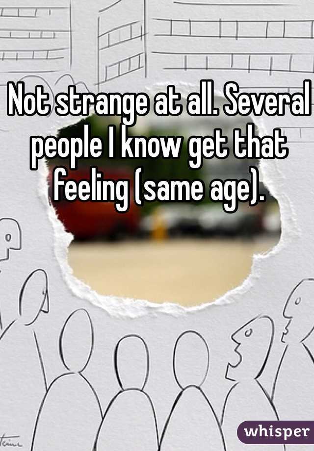 Not strange at all. Several people I know get that feeling (same age).