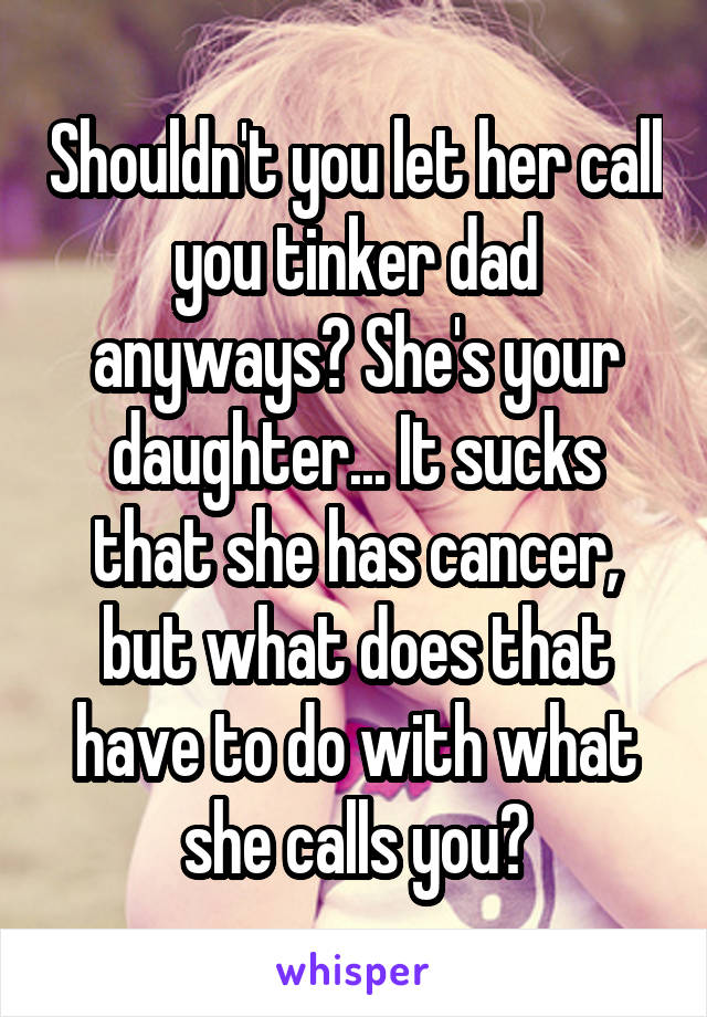 Shouldn't you let her call you tinker dad anyways? She's your daughter... It sucks that she has cancer, but what does that have to do with what she calls you?