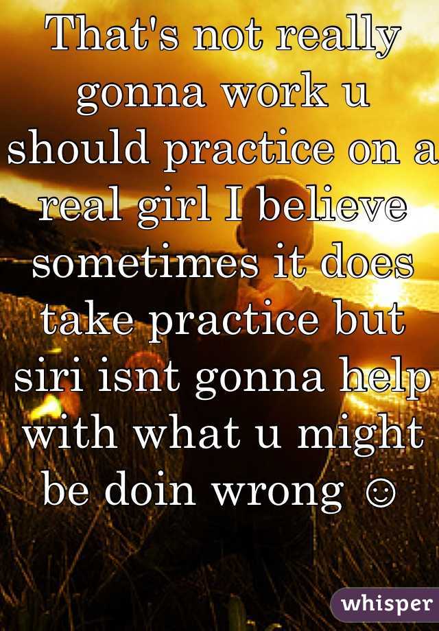That's not really gonna work u should practice on a real girl I believe sometimes it does take practice but siri isnt gonna help with what u might be doin wrong ☺