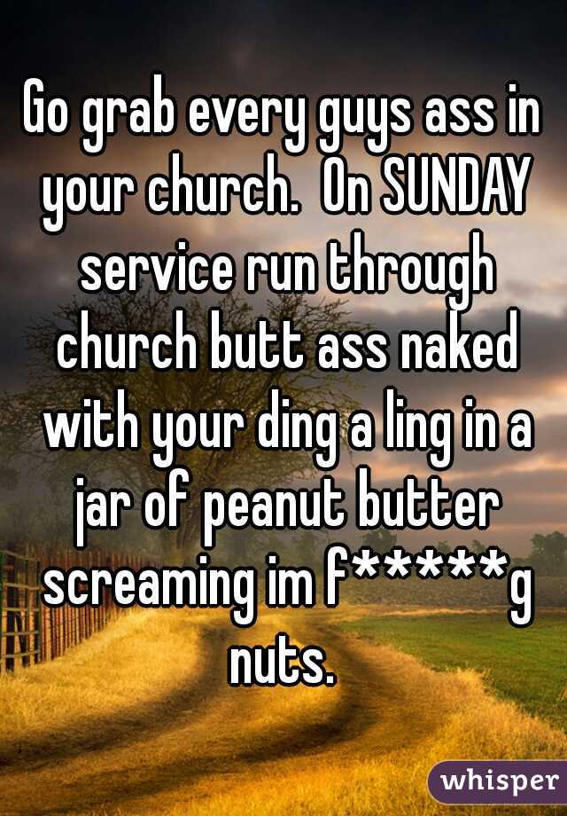 Go grab every guys ass in your church.  On SUNDAY service run through church butt ass naked with your ding a ling in a jar of peanut butter screaming im f*****g nuts. 