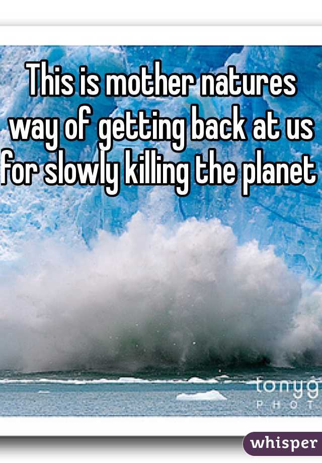 This is mother natures way of getting back at us for slowly killing the planet 