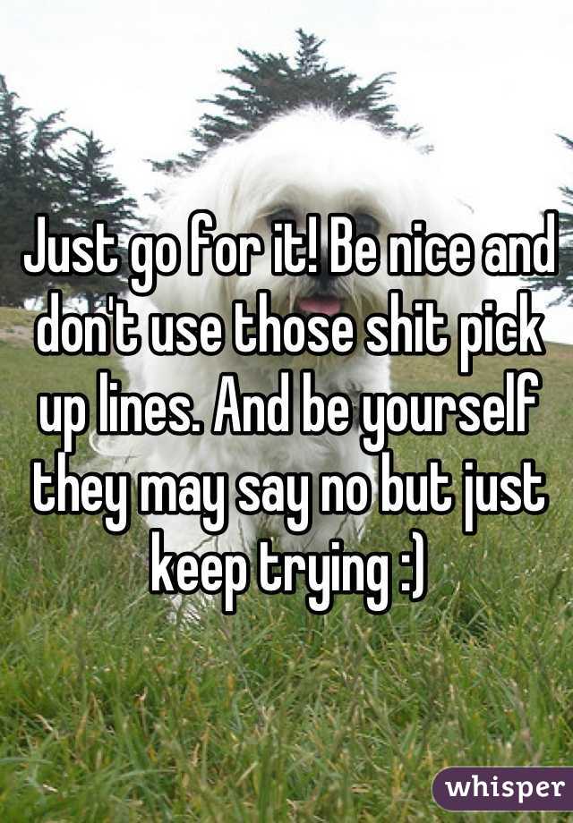 Just go for it! Be nice and don't use those shit pick up lines. And be yourself they may say no but just keep trying :)