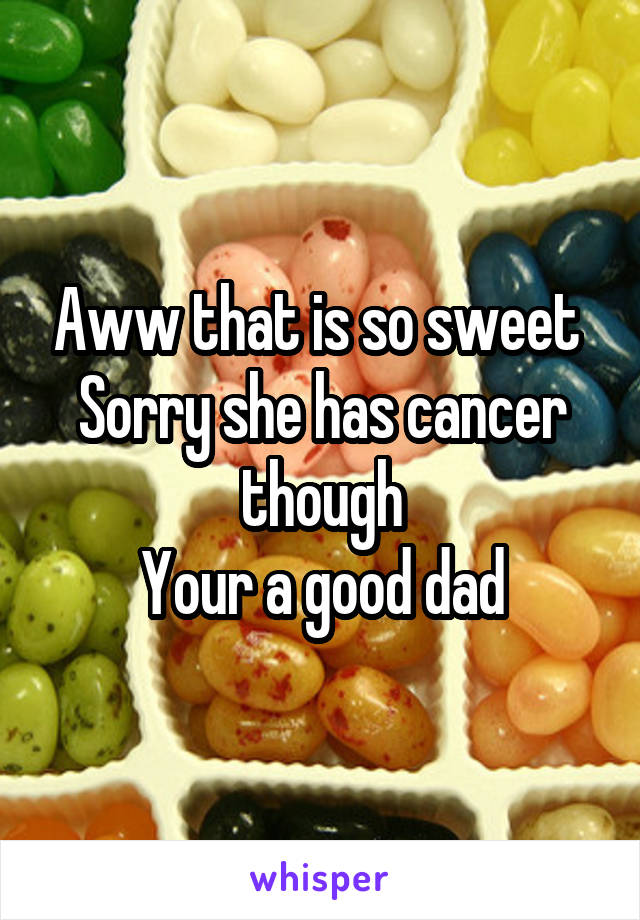 Aww that is so sweet 
Sorry she has cancer though
Your a good dad