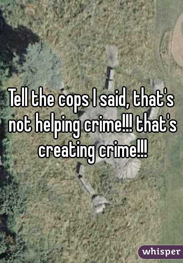 Tell the cops I said, that's not helping crime!!! that's creating crime!!!