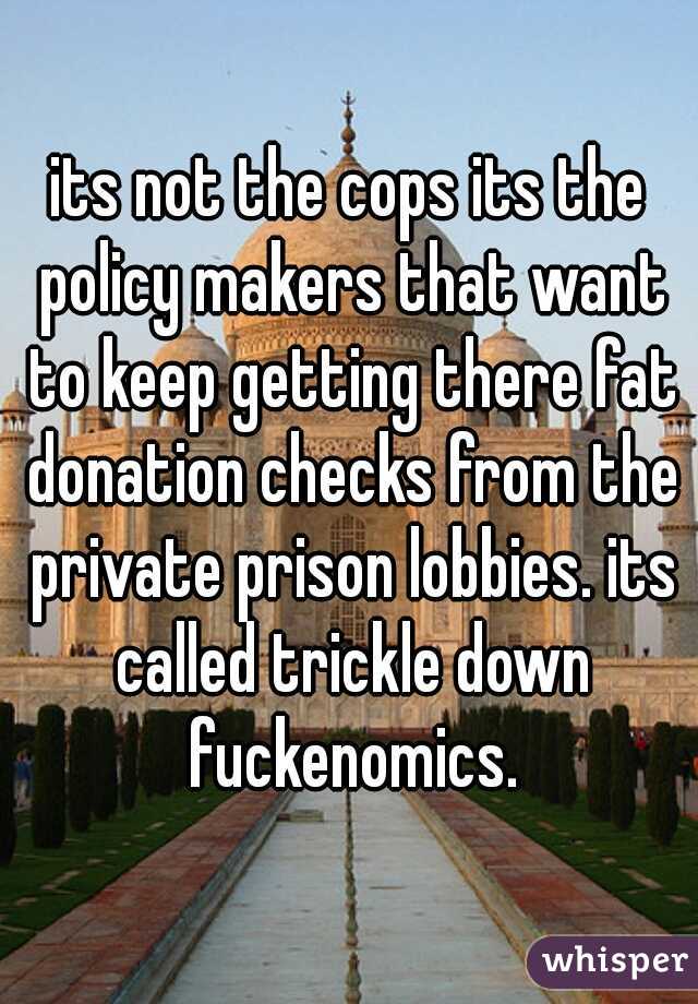 its not the cops its the policy makers that want to keep getting there fat donation checks from the private prison lobbies. its called trickle down fuckenomics.