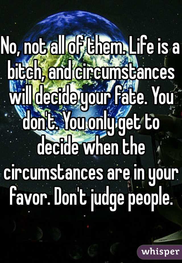No, not all of them. Life is a bitch, and circumstances will decide your fate. You don't. You only get to decide when the circumstances are in your favor. Don't judge people.
