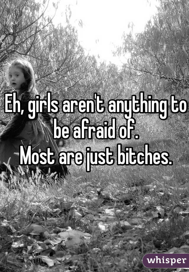 Eh, girls aren't anything to be afraid of.
Most are just bitches.