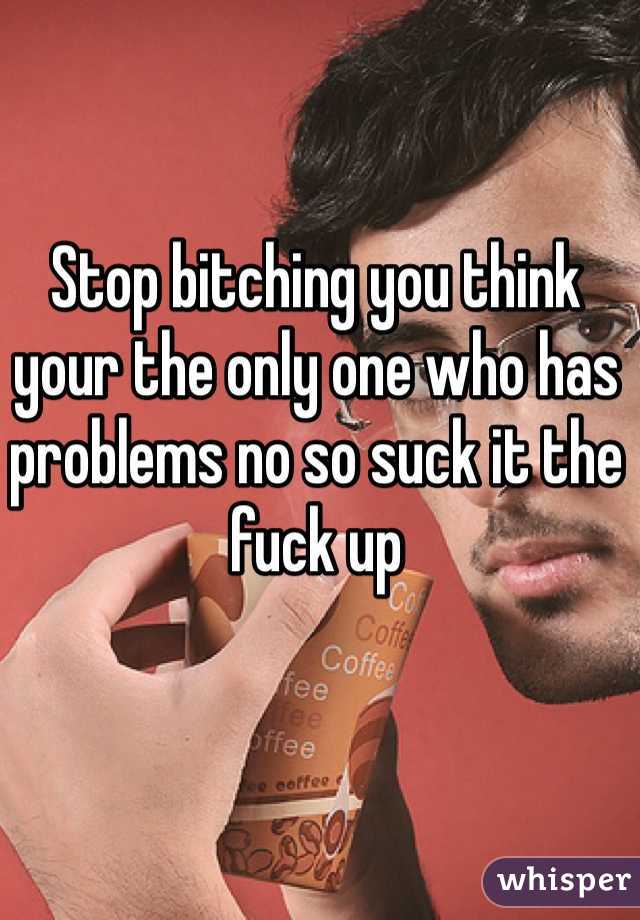 Stop bitching you think your the only one who has problems no so suck it the fuck up 