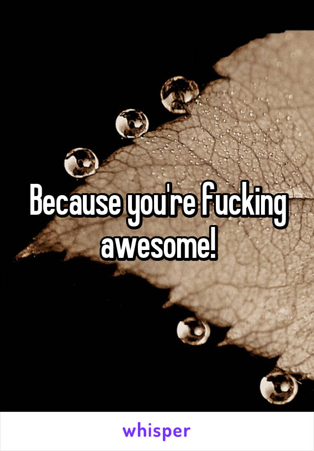 Because you're fucking awesome!