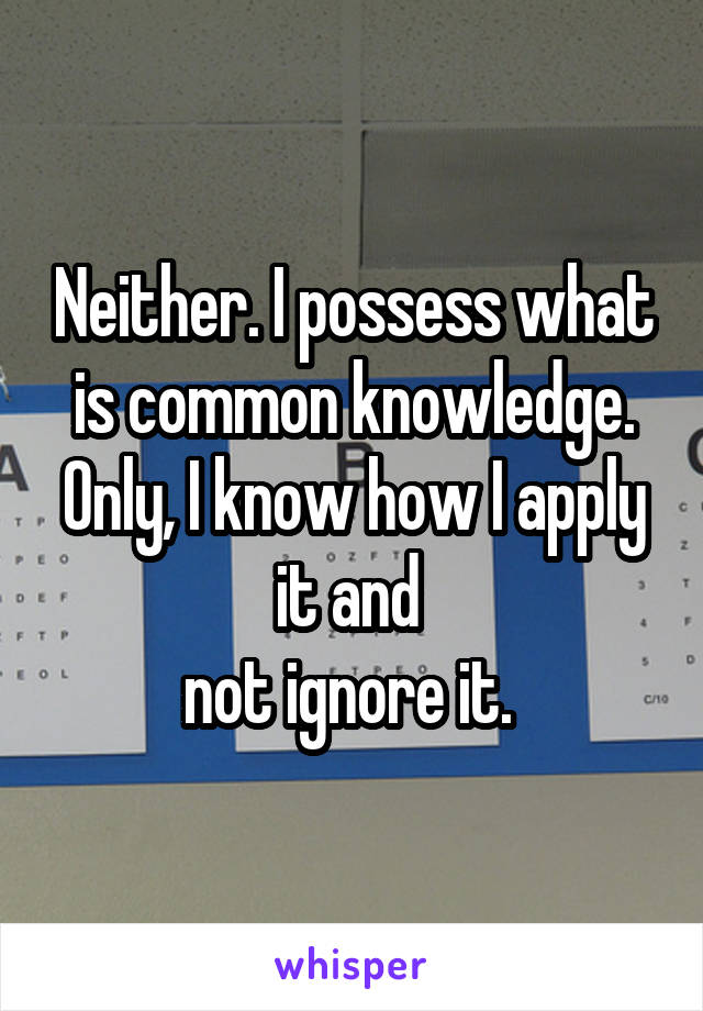 Neither. I possess what is common knowledge. Only, I know how I apply it and 
not ignore it. 