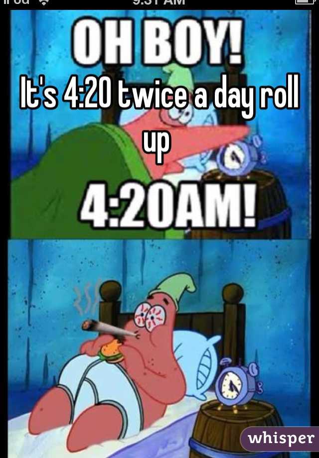 It's 4:20 twice a day roll up 