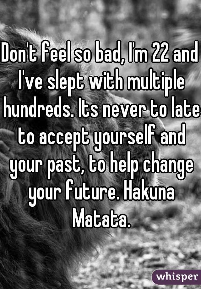 Don't feel so bad, I'm 22 and I've slept with multiple hundreds. Its never to late to accept yourself and your past, to help change your future. Hakuna Matata.