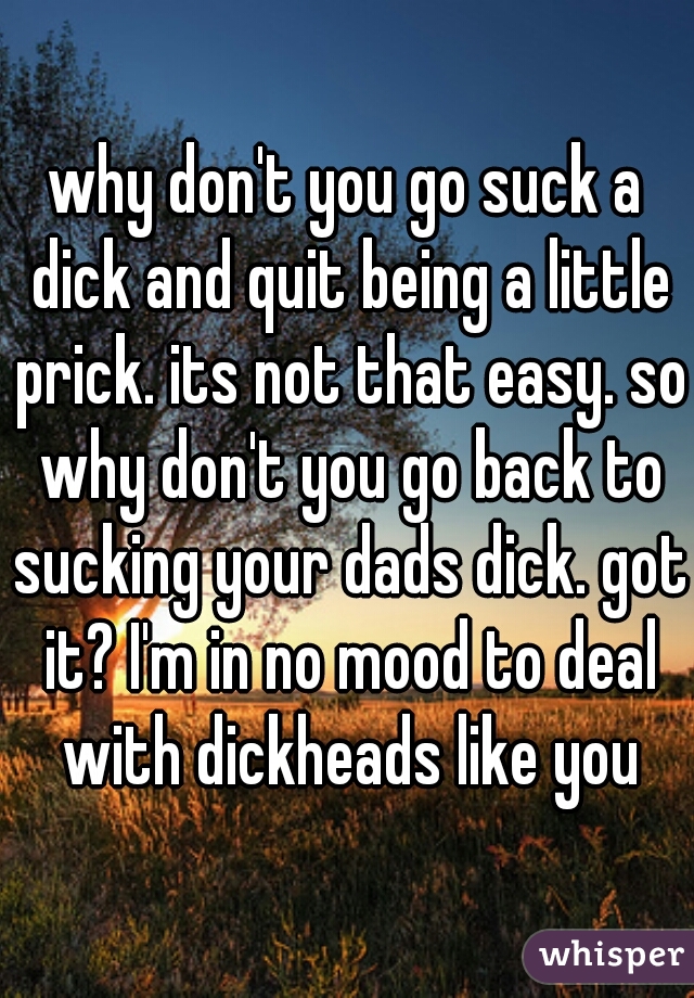 why don't you go suck a dick and quit being a little prick. its not that easy. so why don't you go back to sucking your dads dick. got it? I'm in no mood to deal with dickheads like you