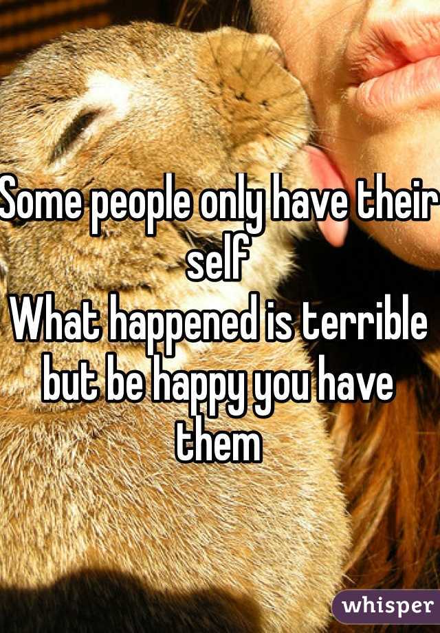 Some people only have their self
What happened is terrible but be happy you have them 