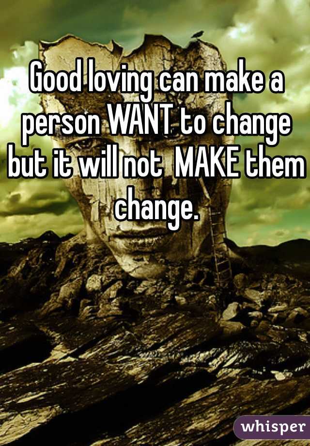 Good loving can make a person WANT to change but it will not  MAKE them change. 