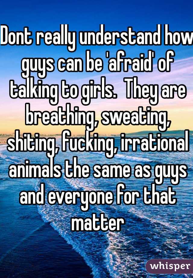 Dont really understand how guys can be 'afraid' of talking to girls.  They are breathing, sweating, shiting, fucking, irrational animals the same as guys and everyone for that matter  