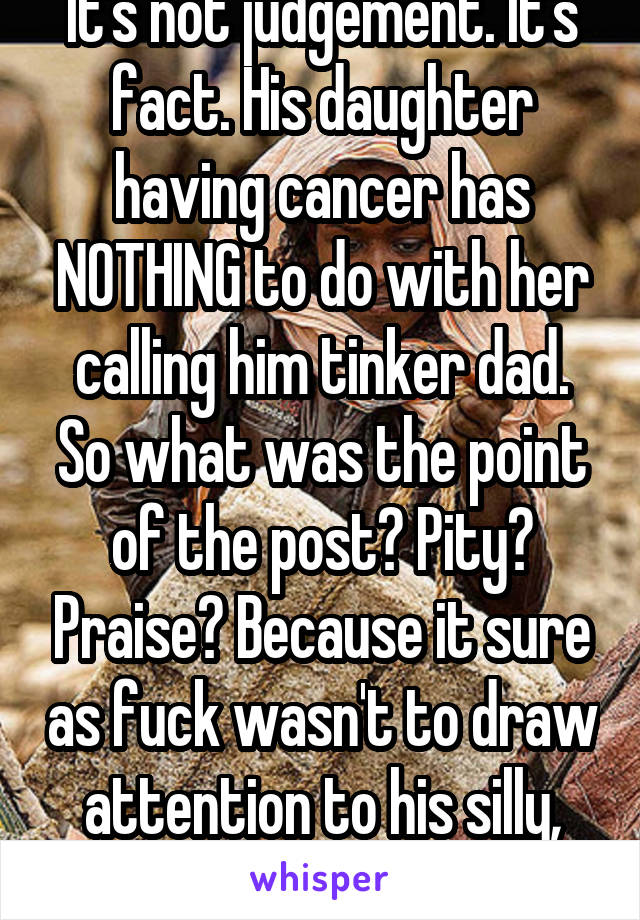 It's not judgement. It's fact. His daughter having cancer has NOTHING to do with her calling him tinker dad. So what was the point of the post? Pity? Praise? Because it sure as fuck wasn't to draw attention to his silly, cute daughter. 