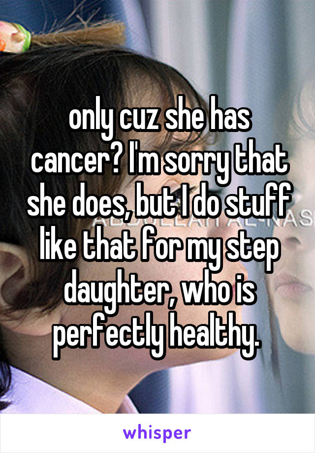 only cuz she has cancer? I'm sorry that she does, but I do stuff like that for my step daughter, who is perfectly healthy. 