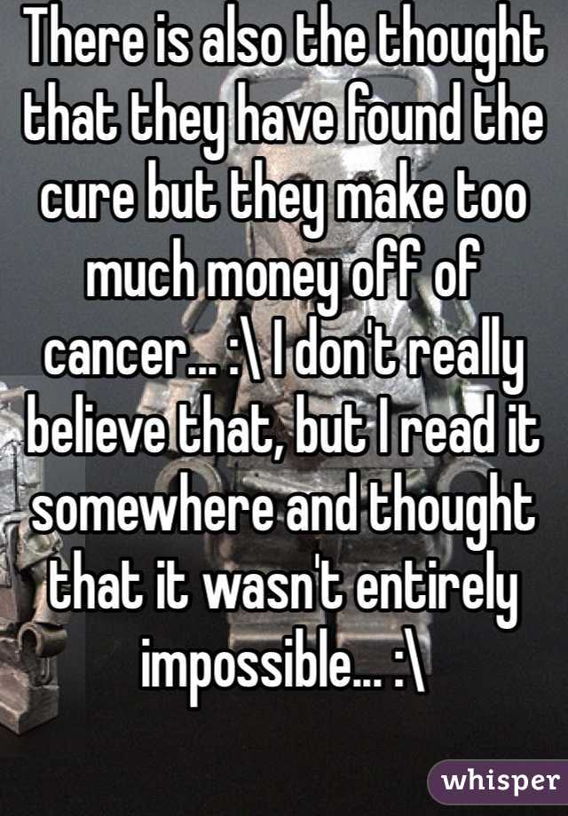 There is also the thought that they have found the cure but they make too much money off of cancer... :\ I don't really believe that, but I read it somewhere and thought that it wasn't entirely impossible... :\