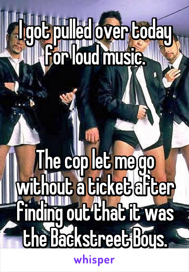 I got pulled over today for loud music.



The cop let me go without a ticket after finding out that it was the Backstreet Boys.