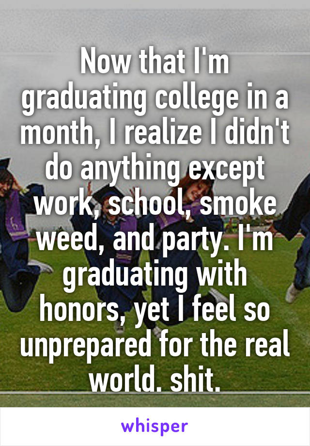 Now that I'm graduating college in a month, I realize I didn't do anything except work, school, smoke weed, and party. I'm graduating with honors, yet I feel so unprepared for the real world. shit.