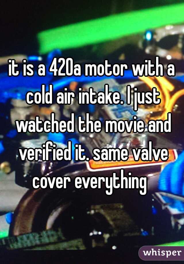 it is a 420a motor with a cold air intake. I just watched the movie and verified it. same valve cover everything  