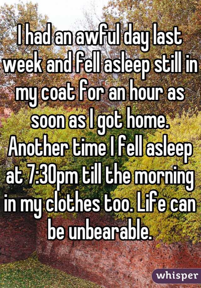 I had an awful day last week and fell asleep still in my coat for an hour as soon as I got home. Another time I fell asleep at 7:30pm till the morning in my clothes too. Life can be unbearable.