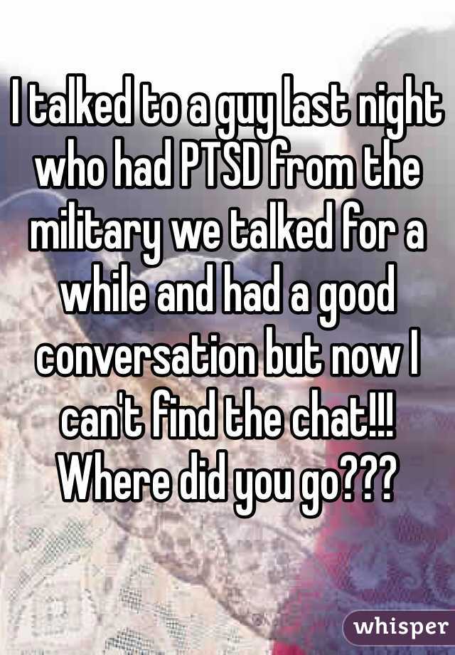 I talked to a guy last night who had PTSD from the military we talked for a while and had a good conversation but now I can't find the chat!!! Where did you go???