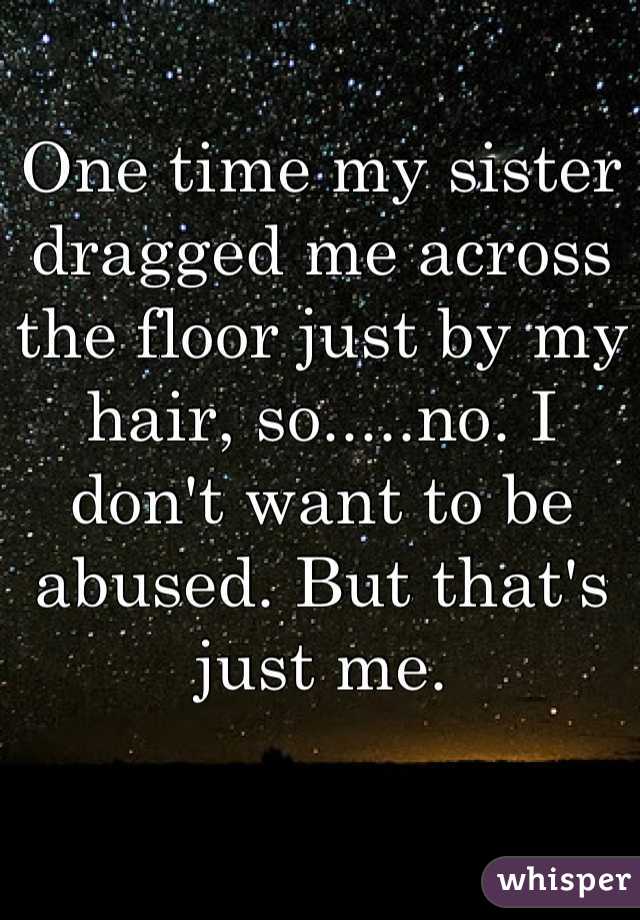 One time my sister dragged me across the floor just by my hair, so.....no. I don't want to be abused. But that's just me.
