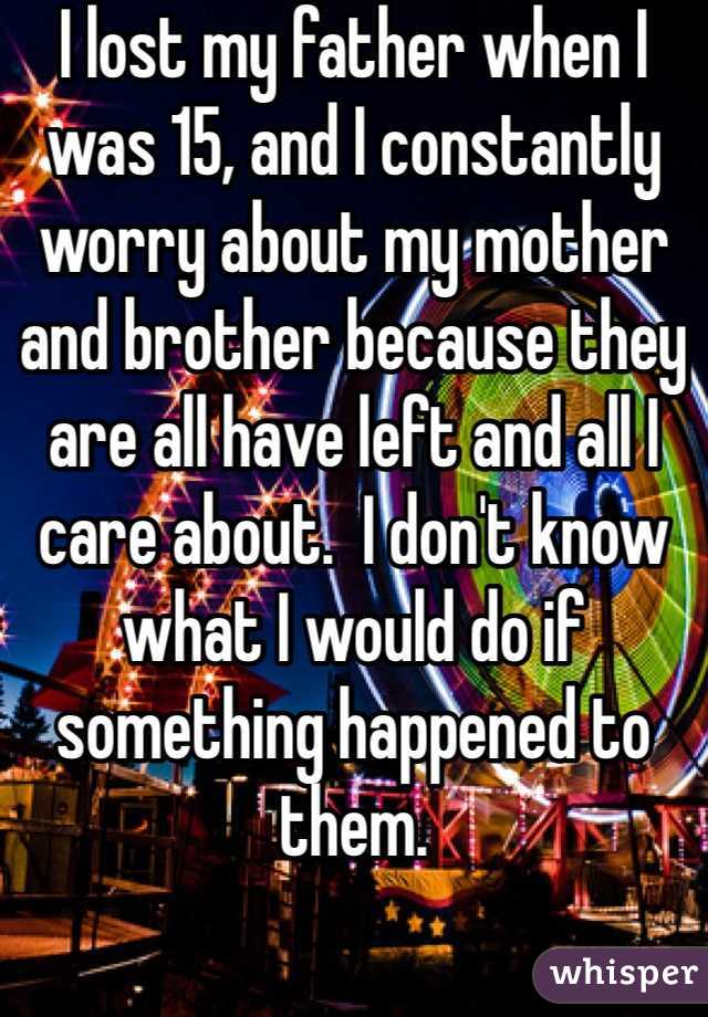 I lost my father when I was 15, and I constantly worry about my mother and brother because they are all have left and all I care about.  I don't know what I would do if something happened to them. 
