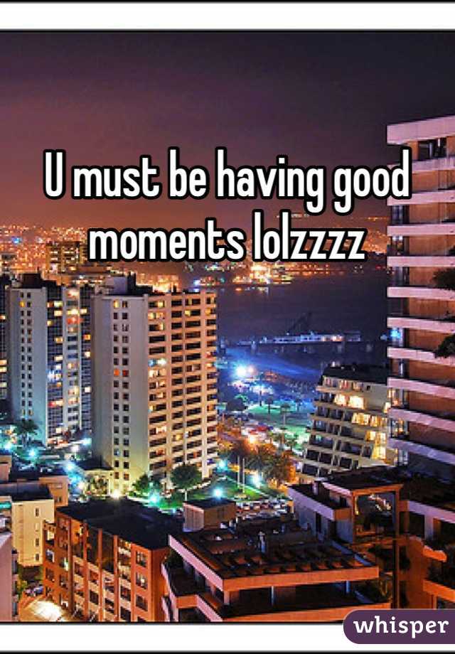 U must be having good moments lolzzzz 