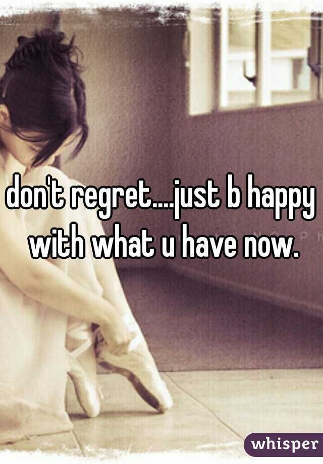 don't regret....just b happy with what u have now.