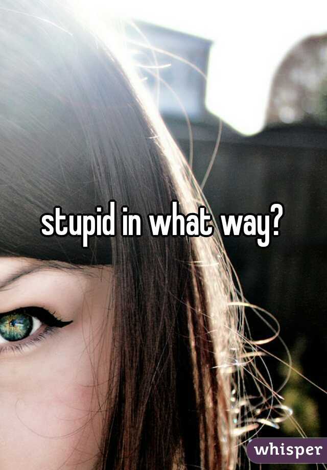 stupid in what way?